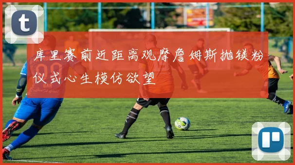 库里赛前近距离观摩詹姆斯抛镁粉仪式心生模仿欲望
