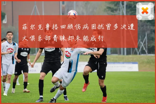 菲尔克鲁格回顾伤病困扰曾多次遭大俱乐部青睐却未能成行