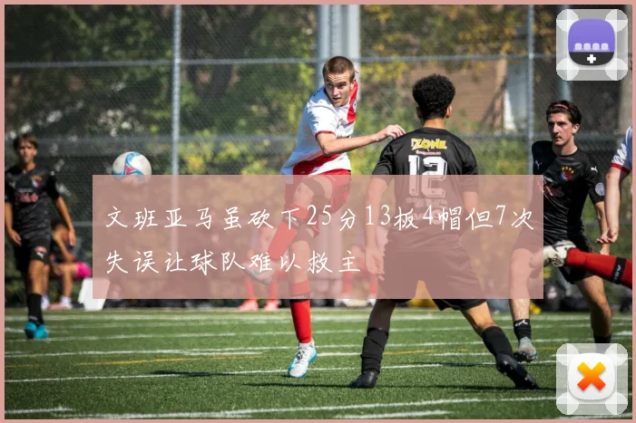 文班亚马虽砍下25分13板4帽但7次失误让球队难以救主