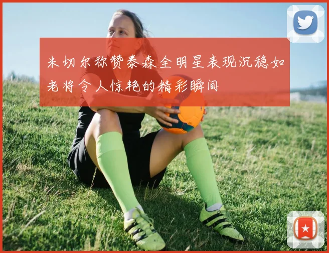 米切尔称赞泰森全明星表现沉稳如老将令人惊艳的精彩瞬间