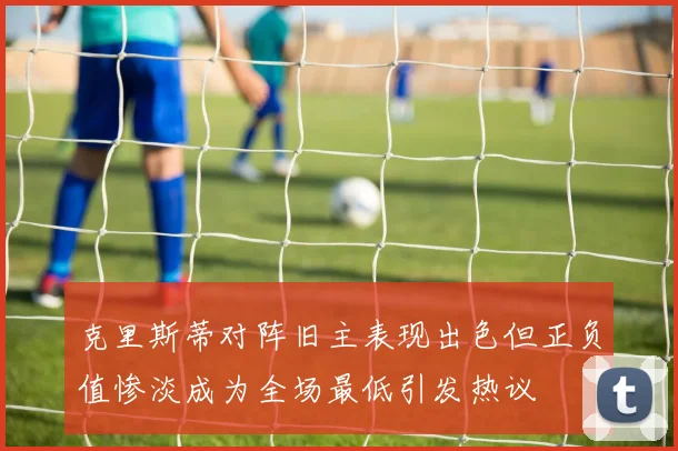 克里斯蒂对阵旧主表现出色但正负值惨淡成为全场最低引发热议
