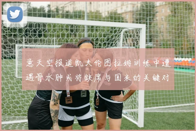 意天空报道凯夫伦图拉姆训练中遭遇骨水肿或将缺席与国米的关键对决