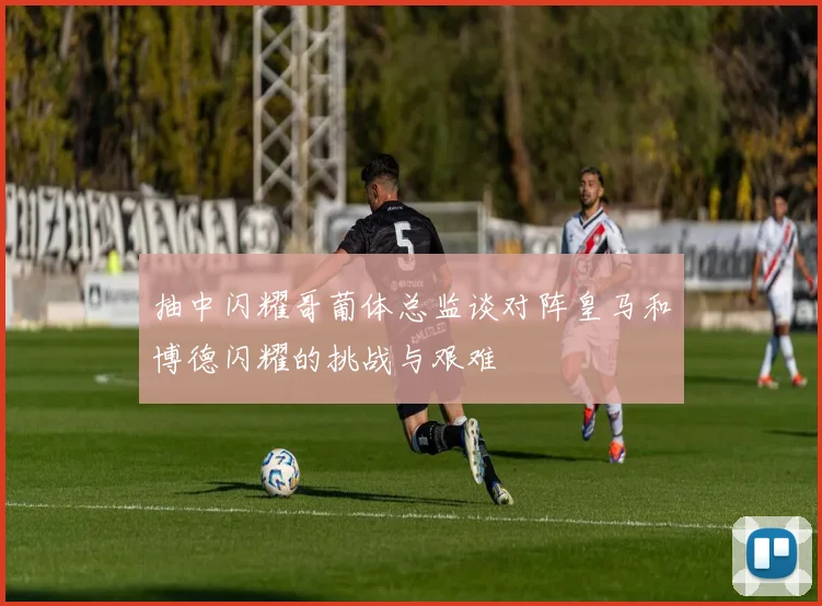 抽中闪耀哥葡体总监谈对阵皇马和博德闪耀的挑战与艰难