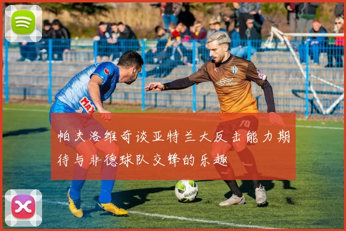 帕夫洛维奇谈亚特兰大反击能力期待与非德球队交锋的乐趣