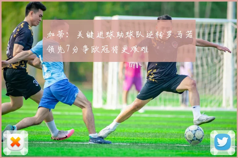 加蒂：关键进球助球队逆转罗马若领先7分争欧冠将更艰难