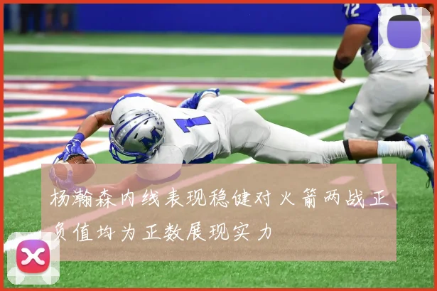 杨瀚森内线表现稳健对火箭两战正负值均为正数展现实力