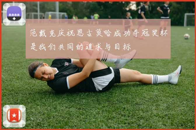 范戴克庆祝恩古莫哈成功夺冠奖杯是我们共同的追求与目标