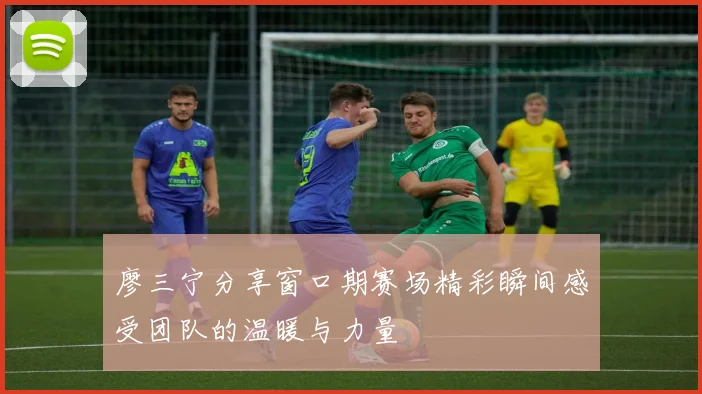 廖三宁分享窗口期赛场精彩瞬间感受团队的温暖与力量