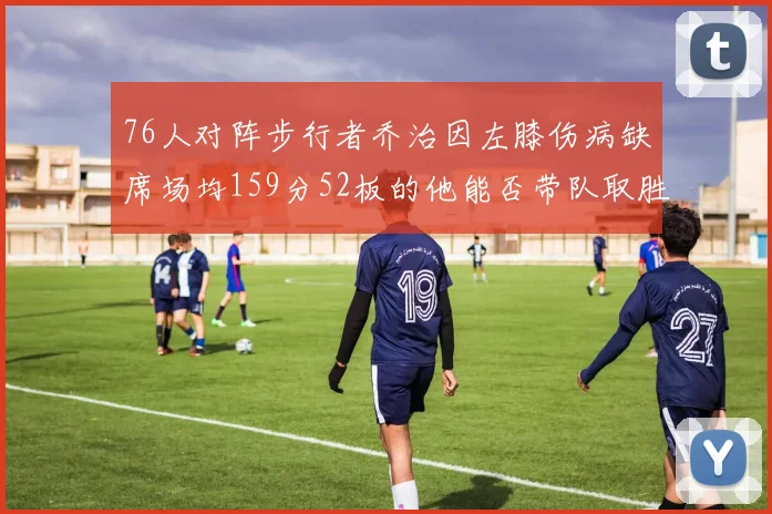 76人对阵步行者乔治因左膝伤病缺席场均159分52板的他能否带队取胜