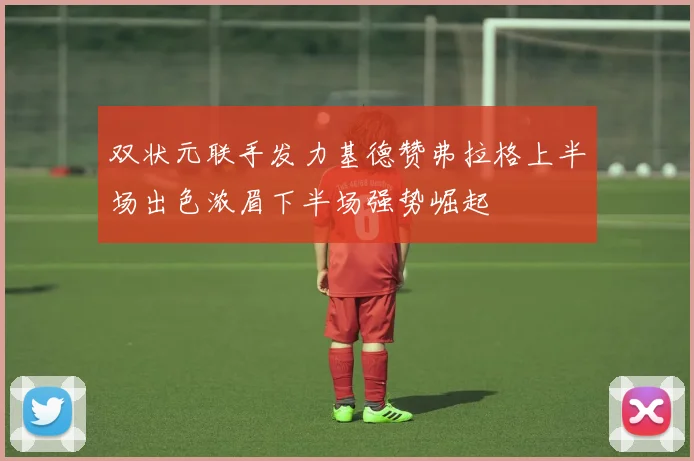 双状元联手发力基德赞弗拉格上半场出色浓眉下半场强势崛起