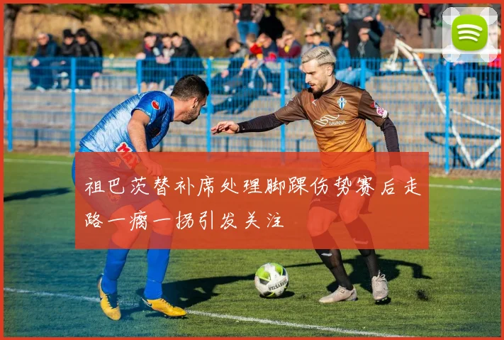 祖巴茨替补席处理脚踝伤势赛后走路一瘸一拐引发关注
