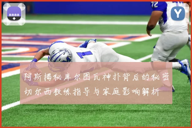 阿斯揭秘库尔图瓦神扑背后的秘密切尔西教练指导与家庭影响解析