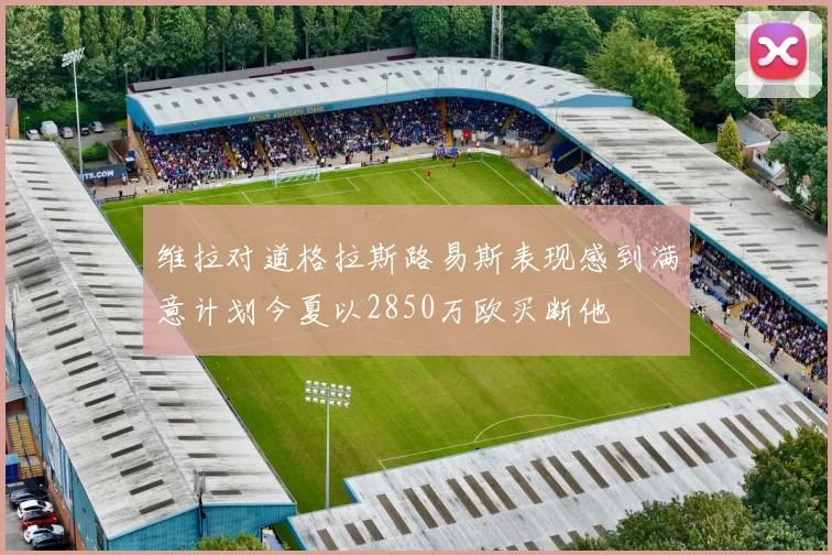 维拉对道格拉斯路易斯表现感到满意计划今夏以2850万欧买断他