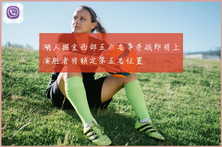 湖人掘金西部五六名争夺战即将上演胜者将锁定第五名位置