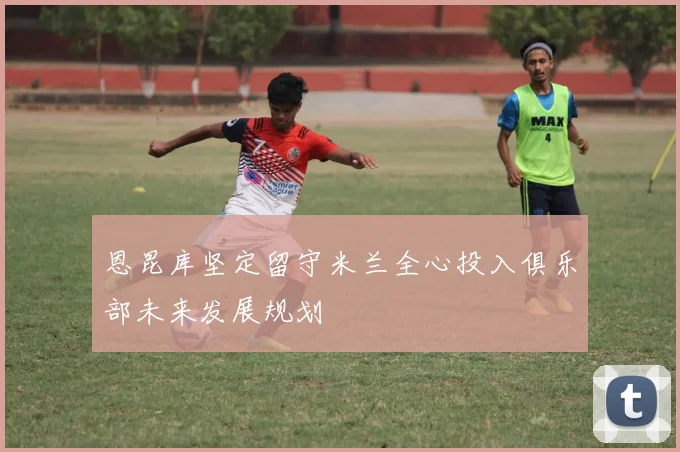 恩昆库坚定留守米兰全心投入俱乐部未来发展规划