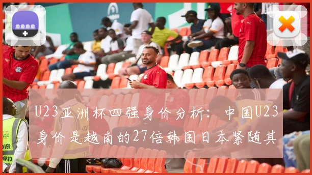 U23亚洲杯四强身价分析：中国U23身价是越南的27倍韩国日本紧随其后