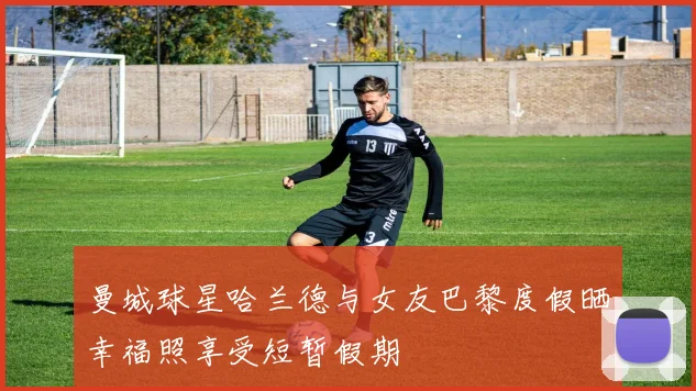 曼城球星哈兰德与女友巴黎度假晒幸福照享受短暂假期
