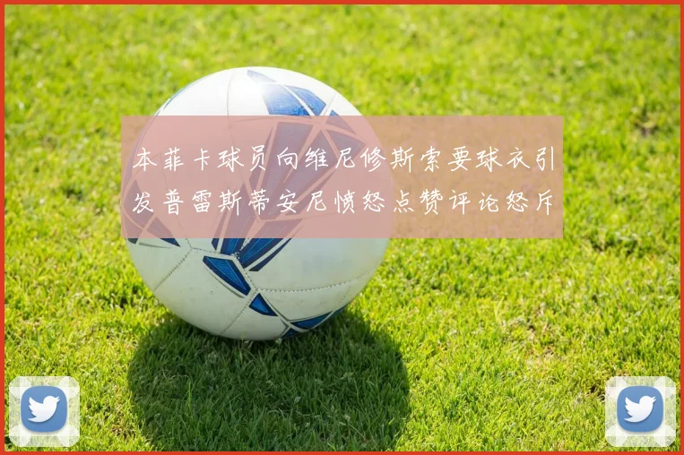 本菲卡球员向维尼修斯索要球衣引发普雷斯蒂安尼愤怒点赞评论怒斥队友
