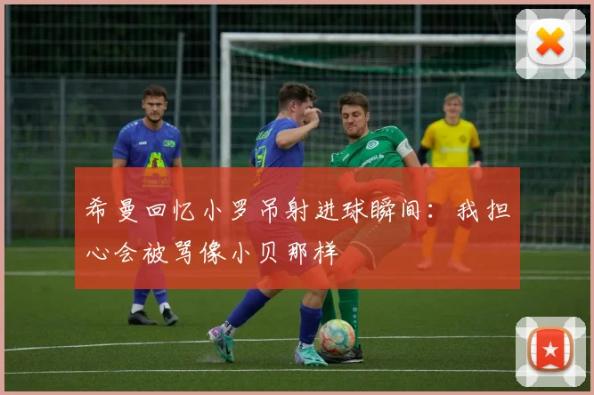 希曼回忆小罗吊射进球瞬间：我担心会被骂像小贝那样