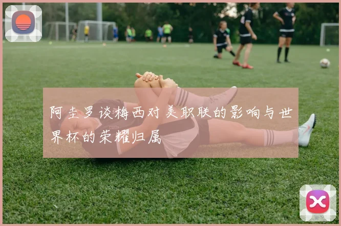 阿圭罗谈梅西对美职联的影响与世界杯的荣耀归属