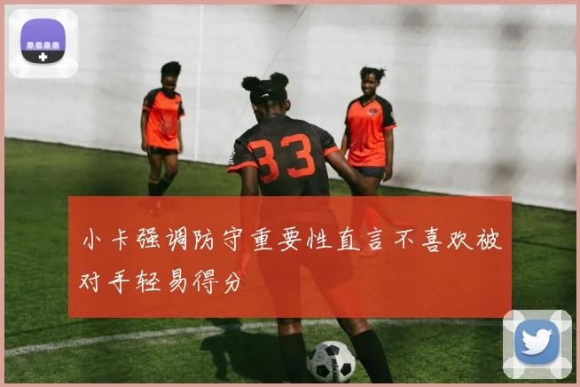 小卡强调防守重要性直言不喜欢被对手轻易得分