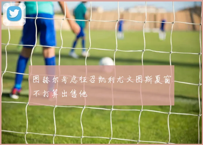 图赫尔考虑征召凯利尤文图斯夏窗不打算出售他