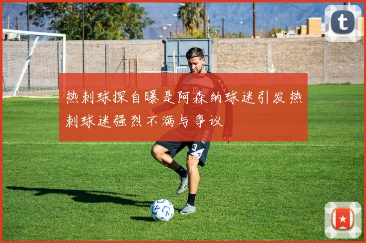 热刺球探自曝是阿森纳球迷引发热刺球迷强烈不满与争议