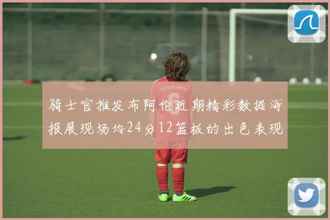 骑士官推发布阿伦近期精彩数据海报展现场均24分12篮板的出色表现