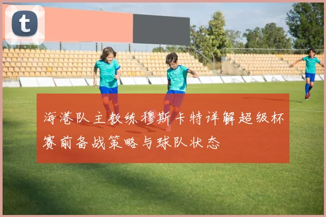 海港队主教练穆斯卡特详解超级杯赛前备战策略与球队状态