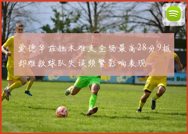 爱德华兹独木难支全场最高28分9板却难救球队失误频繁影响表现