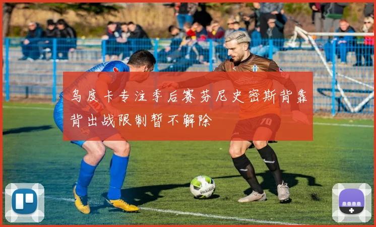 乌度卡专注季后赛芬尼史密斯背靠背出战限制暂不解除