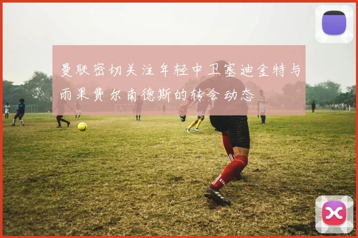 曼联密切关注年轻中卫塞迪金特与雨果费尔南德斯的转会动态